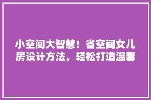 小空间大智慧！省空间女儿房设计方法，轻松打造温馨小窝