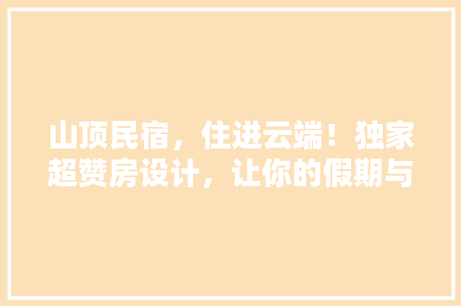 山顶民宿，住进云端！独家超赞房设计，让你的假期与众不同