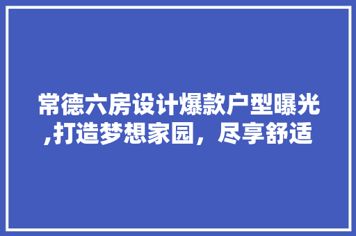 常德六房设计爆款户型曝光,打造梦想家园，尽享舒适生活！