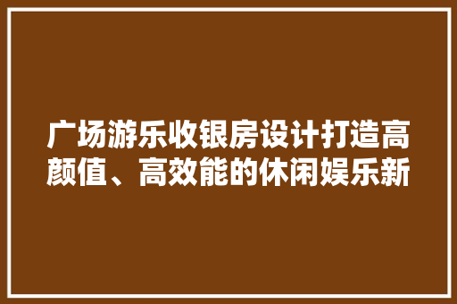 广场游乐收银房设计打造高颜值、高效能的休闲娱乐新地标