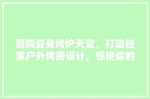 庭院变身烤炉天堂，打造独家户外烤房设计，惊艳你的周末时光！
