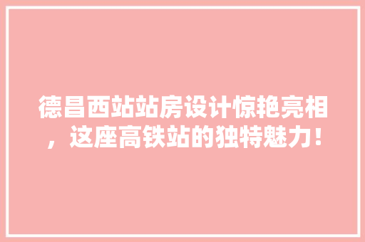 德昌西站站房设计惊艳亮相，这座高铁站的独特魅力！