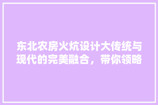 东北农房火炕设计大传统与现代的完美融合，带你领略东北民居的独特魅力！