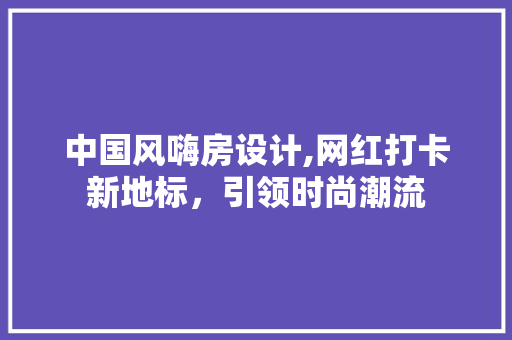 中国风嗨房设计,网红打卡新地标，引领时尚潮流