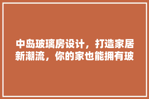 中岛玻璃房设计，打造家居新潮流，你的家也能拥有玻璃房的浪漫！