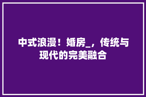 中式浪漫！婚房_，传统与现代的完美融合