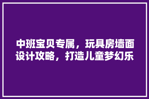 中班宝贝专属，玩具房墙面设计攻略，打造儿童梦幻乐园！