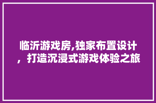 临沂游戏房,独家布置设计，打造沉浸式游戏体验之旅