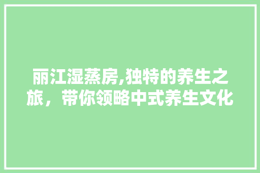 丽江湿蒸房,独特的养生之旅，带你领略中式养生文化魅力