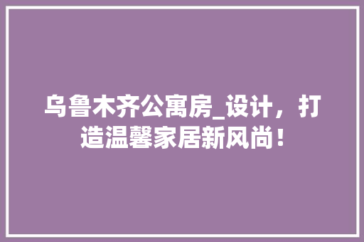 乌鲁木齐公寓房_设计，打造温馨家居新风尚！
