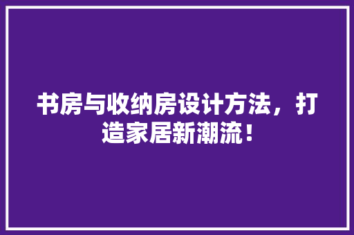 书房与收纳房设计方法，打造家居新潮流！