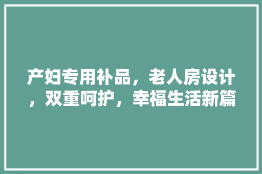 产妇专用补品，老人房设计，双重呵护，幸福生活新篇章