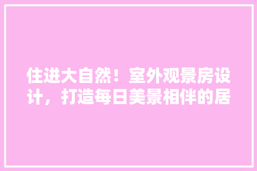住进大自然！室外观景房设计，打造每日美景相伴的居住体验