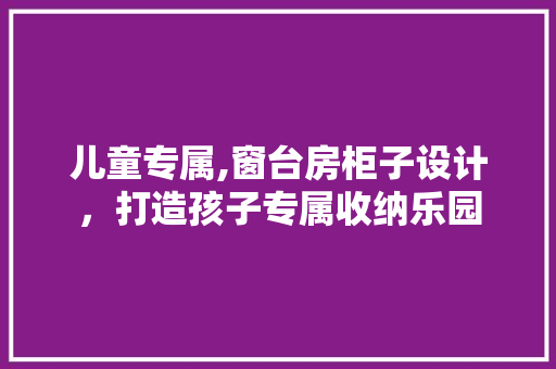 儿童专属,窗台房柜子设计，打造孩子专属收纳乐园