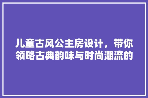 儿童古风公主房设计，带你领略古典韵味与时尚潮流的完美融合！