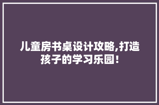 儿童房书桌设计攻略,打造孩子的学习乐园！