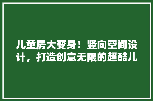 儿童房大变身！竖向空间设计，打造创意无限的超酷儿童房