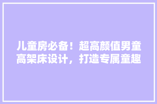 儿童房必备！超高颜值男童高架床设计，打造专属童趣空间！