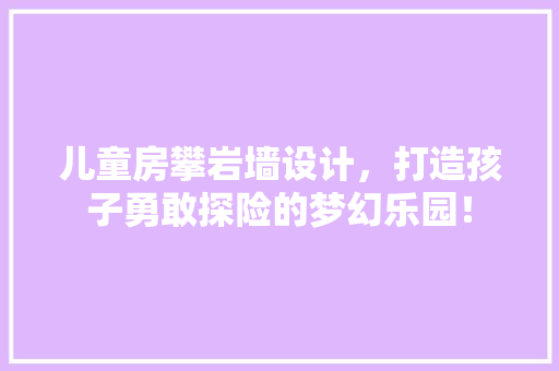 儿童房攀岩墙设计，打造孩子勇敢探险的梦幻乐园！