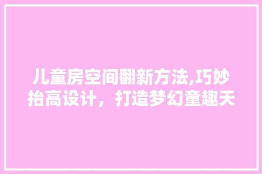儿童房空间翻新方法,巧妙抬高设计，打造梦幻童趣天地！