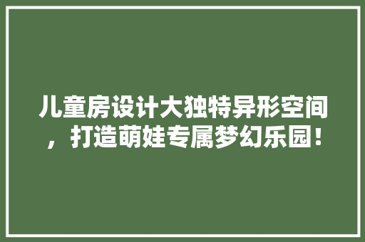 儿童房设计大独特异形空间，打造萌娃专属梦幻乐园！