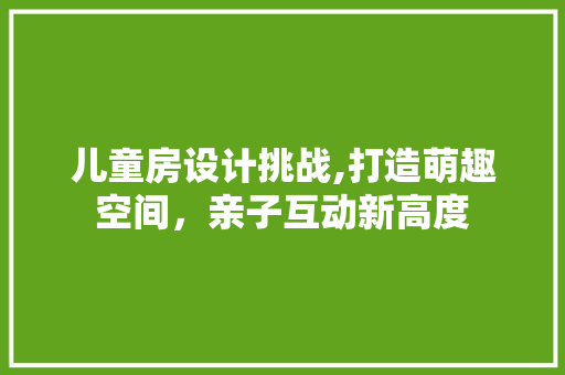 儿童房设计挑战,打造萌趣空间，亲子互动新高度