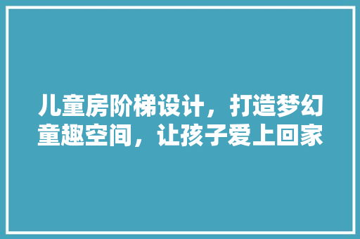 儿童房阶梯设计，打造梦幻童趣空间，让孩子爱上回家！