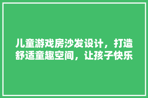 儿童游戏房沙发设计，打造舒适童趣空间，让孩子快乐成长！