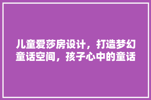 儿童爱莎房设计，打造梦幻童话空间，孩子心中的童话王国！