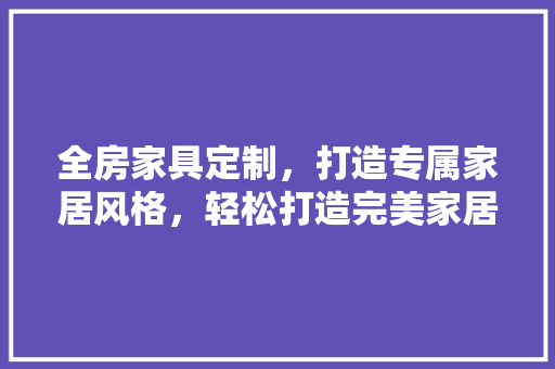 全房家具定制，打造专属家居风格，轻松打造完美家居！