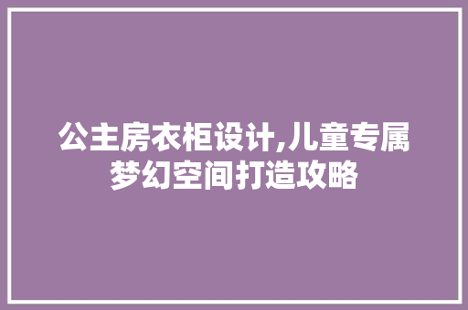 公主房衣柜设计,儿童专属梦幻空间打造攻略