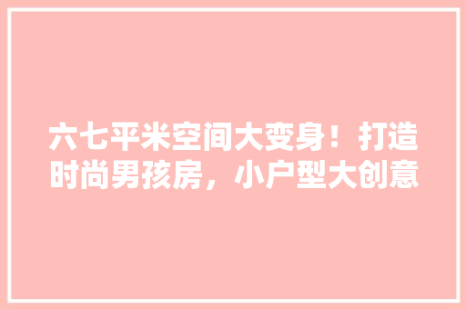 六七平米空间大变身！打造时尚男孩房，小户型大创意！