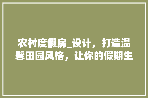 农村度假房_设计，打造温馨田园风格，让你的假期生活如诗如画！