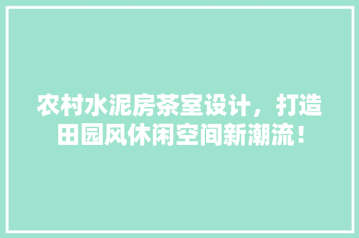 农村水泥房茶室设计，打造田园风休闲空间新潮流！