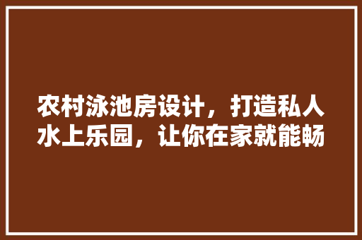农村泳池房设计，打造私人水上乐园，让你在家就能畅游！