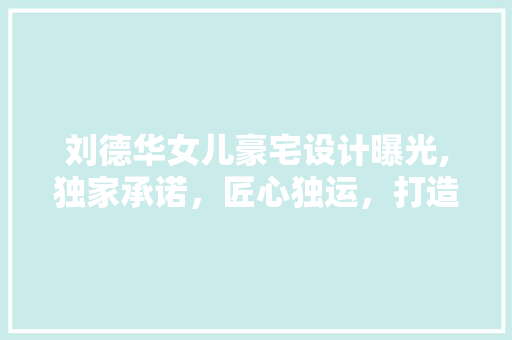 刘德华女儿豪宅设计曝光,独家承诺，匠心独运，打造梦幻家园！