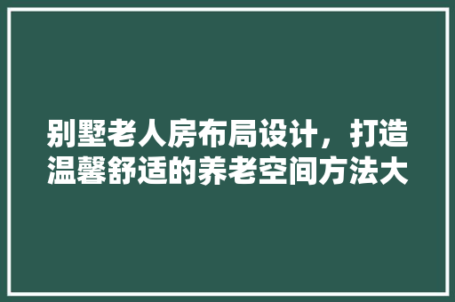 别墅老人房布局设计，打造温馨舒适的养老空间方法大公开！