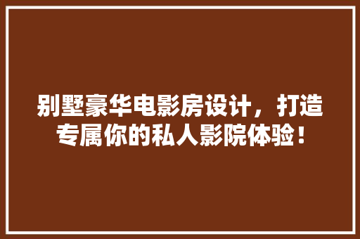 别墅豪华电影房设计，打造专属你的私人影院体验！