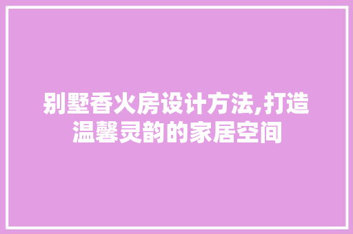 别墅香火房设计方法,打造温馨灵韵的家居空间