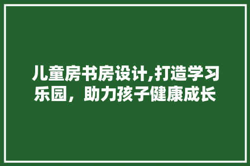 儿童房书房设计,打造学习乐园，助力孩子健康成长