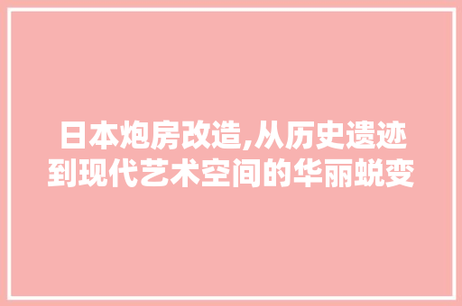 日本炮房改造,从历史遗迹到现代艺术空间的华丽蜕变