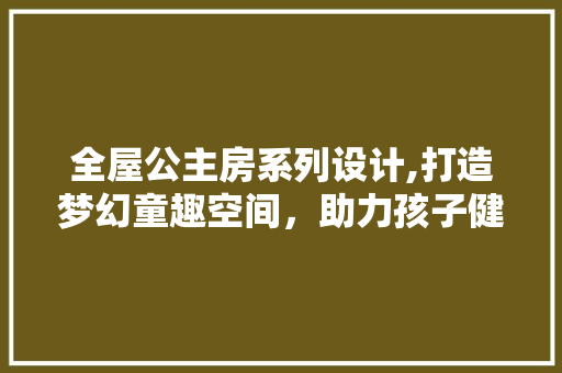 全屋公主房系列设计,打造梦幻童趣空间，助力孩子健康成长