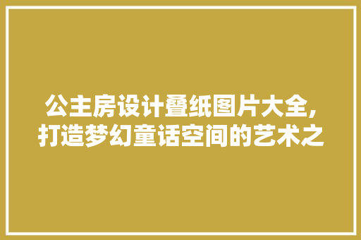 公主房设计叠纸图片大全,打造梦幻童话空间的艺术之旅