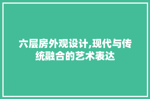 六层房外观设计,现代与传统融合的艺术表达