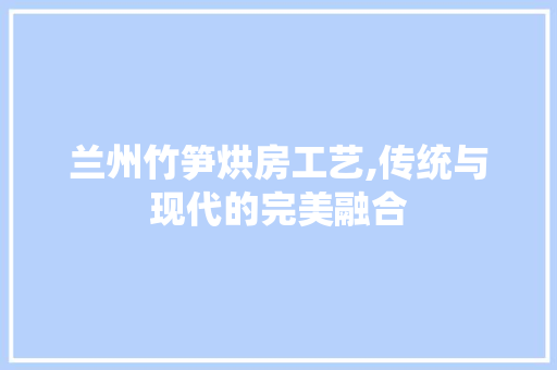 兰州竹笋烘房工艺,传统与现代的完美融合
