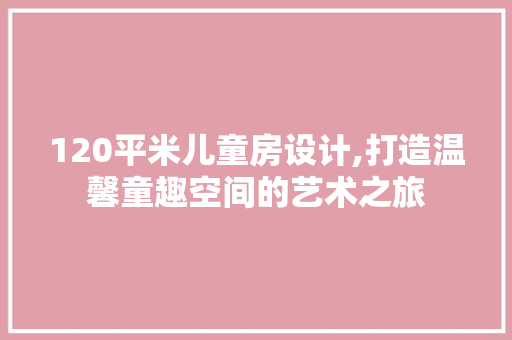 120平米儿童房设计,打造温馨童趣空间的艺术之旅