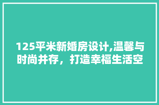 125平米新婚房设计,温馨与时尚并存，打造幸福生活空间