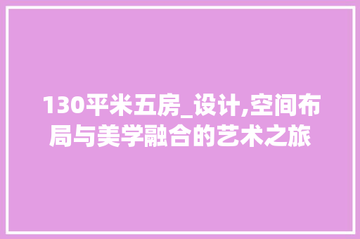 130平米五房_设计,空间布局与美学融合的艺术之旅