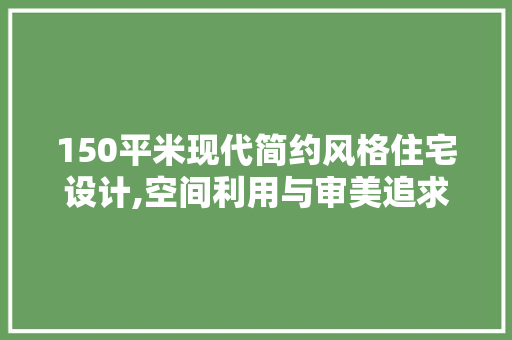 150平米现代简约风格住宅设计,空间利用与审美追求的完美结合