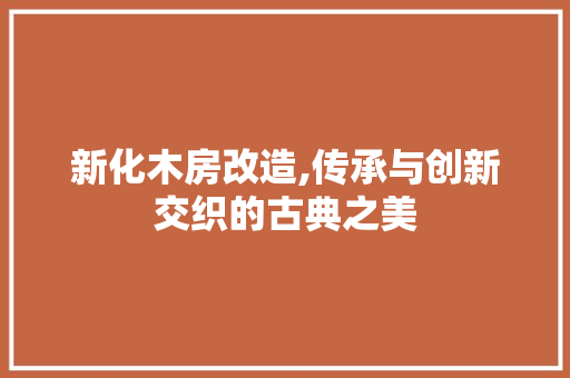 新化木房改造,传承与创新交织的古典之美
